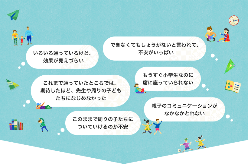 できなくてもしょうがないと言われて、不安がいっぱい/いろいろ通っているけど、効果が見えづらい/もうすぐ小学生なのに席に座っていられない/これまで通っていたところでは、期待したほど、先生や周りの子どもたちになじめなかった/親子のコミュニケーションがなかなかとれない/このままで周りの子たちについていけるのか不安